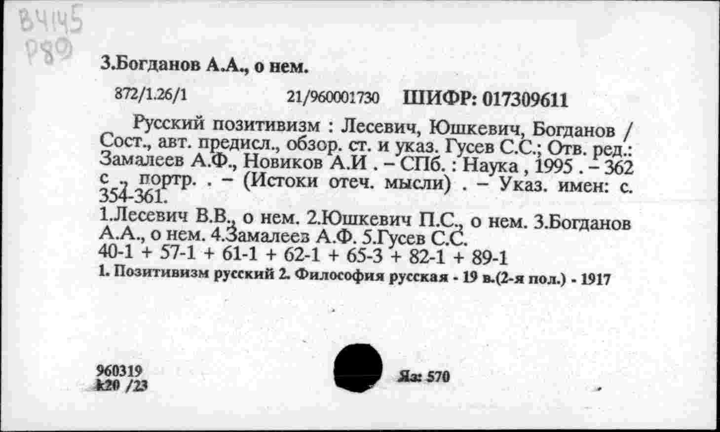 ﻿З.Богданов А А., о нем.
872/1.26/1	21/960001730 ШИФР: 017309611
Русский позитивизм : Лесевич, Юшкевич, Богданов / Сост., авт. предисл., обзор, ст. и указ. Гусев С.С.; Отв. ред.: Замалеев А.Ф., Новиков А.И . - СПб.: Наука , 1995 . - 362 35^	" (Истоки отеч- мысли) • “ Указ, имен: с.
1.Лесевич В.В о нем. 2.Юшкевич П.С„ о нем. З.Богданов А.А., о нем. 4.3амалеез А.Ф. 5.Гусев С.С.
40-1 + 57-1 + 61-1 + 62-1 + 65-3 + 82-1 + 89-1
1. Позитивизм русский 2. Философия русская -19 в-(2-я пол.) - 1917
960319 *20 /23
Яз: 570